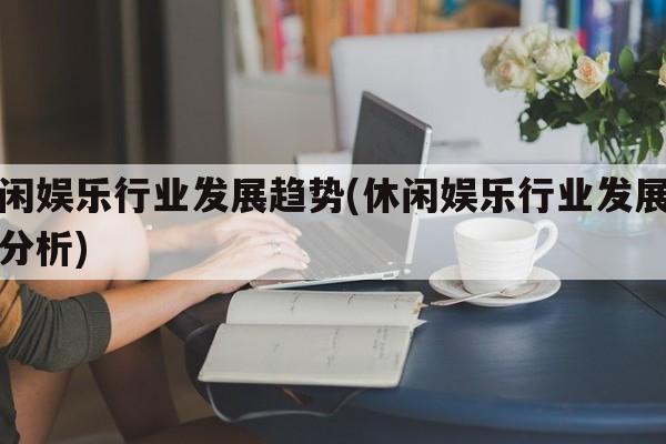 休闲娱乐行业发展趋势(休闲娱乐行业发展趋势分析)